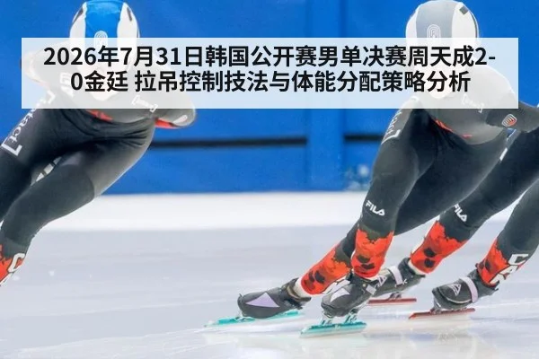 2026年7月31日韩国公开赛男单决赛周天成2-0金廷 拉吊控制技法与体能分配策略分析